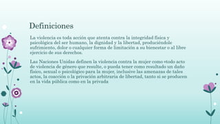 Definiciones
La violencia es toda acción que atenta contra la integridad física y
psicológica del ser humano, la dignidad y la libertad, produciéndole
sufrimiento, dolor o cualquier forma de limitación a su bienestar o al libre
ejercicio de sus derechos.
Las Naciones Unidas definen la violencia contra la mujer como «todo acto
de violencia de género que resulte, o pueda tener como resultado un daño
físico, sexual o psicológico para la mujer, inclusive las amenazas de tales
actos, la coacción o la privación arbitraria de libertad, tanto si se producen
en la vida pública como en la privada
 