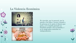 La Violencia Económica
Es ejercida, por lo general, por la
pareja o los jefes y ocurre cuando a
la persona se le quita el dinero que
gana, se le impide gastarlo en
beneficio propio o de su familia, o
se le niega para controlar su
independencia.
 