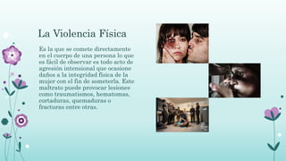La Violencia Física
Es la que se comete directamente
en el cuerpo de una persona lo que
es fácil de observar es todo acto de
agresión intensional que ocasione
daños a la integridad física de la
mujer con el fin de someterla. Este
maltrato puede provocar lesiones
como traumatismos, hematomas,
cortaduras, quemaduras o
fracturas entre otras.
 