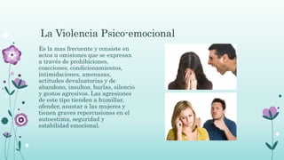 La Violencia Psico-emocional
Es la mas frecuente y consiste en
actos u omisiones que se expresan
a través de prohibiciones,
coacciones, condicionamientos,
intimidaciones, amenazas,
actitudes devaluatorias y de
abandono, insultos, burlas, silencio
y gestos agresivos. Las agresiones
de este tipo tienden a humillar,
ofender, asustar a las mujeres y
tienen graves repercusiones en el
autoestima, seguridad y
estabilidad emocional.
 