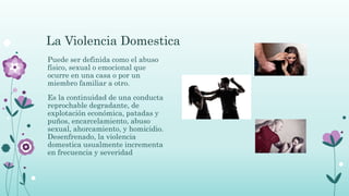 La Violencia Domestica
Puede ser definida como el abuso
físico, sexual o emocional que
ocurre en una casa o por un
miembro familiar a otro.
Es la continuidad de una conducta
reprochable degradante, de
explotación económica, patadas y
puños, encarcelamiento, abuso
sexual, ahorcamiento, y homicidio.
Desenfrenado, la violencia
domestica usualmente incrementa
en frecuencia y severidad
 