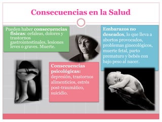 Consecuencias en la Salud
Embarazos no
deseados, lo que lleva a
abortos provocados,
problemas ginecológicos,
muerte fetal, parto
prematuro y bebés con
bajo peso al nacer.
Consecuencias
psicológicas:
depresión, trastornos
alimenticios, estrés
post-traumático,
suicidio.
Pueden haber consecuencias
físicas: cefaleas, dolores y
trastornos
gastrointestinales, lesiones
leves o graves. Muerte.
 