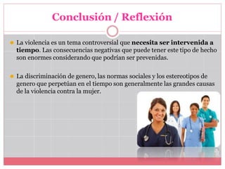Conclusión / Reflexión
⚫ La violencia es un tema controversial que necesita ser intervenida a
tiempo. Las consecuencias negativas que puede tener este tipo de hecho
son enormes considerando que podrían ser prevenidas.
⚫ La discriminación de genero, las normas sociales y los estereotipos de
genero que perpetúan en el tiempo son generalmente las grandes causas
de la violencia contra la mujer.
 