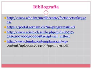 Bibliografía
⚫http://www.who.int/mediacentre/factsheets/fs239/
es/
⚫https://portal.sernam.cl/?m=programa&i=8
⚫http://www.scielo.cl/scielo.php?pid=S0717-
75262007000500001&script=sci_arttext
⚫http://www.fundaciontemplanza.cl/wp-
content/uploads/2013/09/pp-mujer.pdf
 
