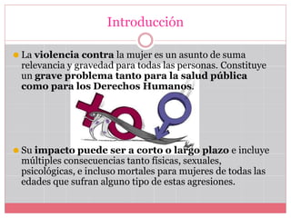 Introducción
⚫ La violencia contra la mujer es un asunto de suma
relevancia y gravedad para todas las personas. Constituye
un grave problema tanto para la salud pública
como para los Derechos Humanos.
⚫ Su impacto puede ser a corto o largo plazo e incluye
múltiples consecuencias tanto físicas, sexuales,
psicológicas, e incluso mortales para mujeres de todas las
edades que sufran alguno tipo de estas agresiones.
 