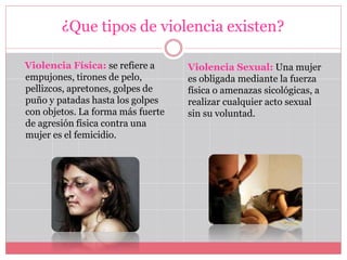 ¿Que tipos de violencia existen?
Violencia Física: se refiere a
empujones, tirones de pelo,
pellizcos, apretones, golpes de
puño y patadas hasta los golpes
con objetos. La forma más fuerte
de agresión física contra una
mujer es el femicidio.
Violencia Sexual: Una mujer
es obligada mediante la fuerza
física o amenazas sicológicas, a
realizar cualquier acto sexual
sin su voluntad.
 