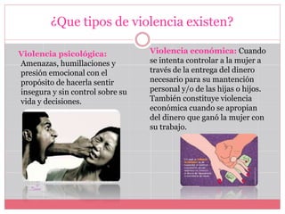 ¿Que tipos de violencia existen?
Violencia psicológica:
Amenazas, humillaciones y
presión emocional con el
propósito de hacerla sentir
insegura y sin control sobre su
vida y decisiones.
Violencia económica: Cuando
se intenta controlar a la mujer a
través de la entrega del dinero
necesario para su mantención
personal y/o de las hijas o hijos.
También constituye violencia
económica cuando se apropian
del dinero que ganó la mujer con
su trabajo.
 