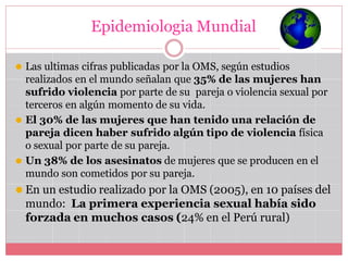 Epidemiologia Mundial
⚫ Las ultimas cifras publicadas por la OMS, según estudios
realizados en el mundo señalan que 35% de las mujeres han
sufrido violencia por parte de su pareja o violencia sexual por
terceros en algún momento de su vida.
⚫ El 30% de las mujeres que han tenido una relación de
pareja dicen haber sufrido algún tipo de violencia física
o sexual por parte de su pareja.
⚫ Un 38% de los asesinatos de mujeres que se producen en el
mundo son cometidos por su pareja.
⚫ En un estudio realizado por la OMS (2005), en 10 países del
mundo: La primera experiencia sexual había sido
forzada en muchos casos (24% en el Perú rural)
 