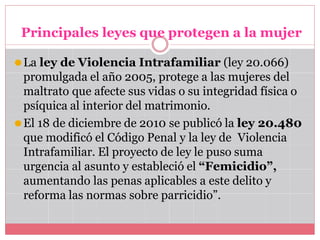 Principales leyes que protegen a la mujer
⚫La ley de Violencia Intrafamiliar (ley 20.066)
promulgada el año 2005, protege a las mujeres del
maltrato que afecte sus vidas o su integridad física o
psíquica al interior del matrimonio.
⚫El 18 de diciembre de 2010 se publicó la ley 20.480
que modificó el Código Penal y la ley de Violencia
Intrafamiliar. El proyecto de ley le puso suma
urgencia al asunto y estableció el “Femicidio”,
aumentando las penas aplicables a este delito y
reforma las normas sobre parricidio”.
 