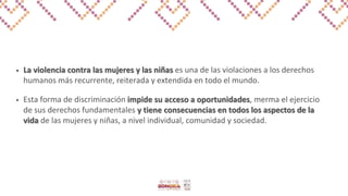 • La violencia contra las mujeres y las niñas es una de las violaciones a los derechos
humanos más recurrente, reiterada y extendida en todo el mundo.
• Esta forma de discriminación impide su acceso a oportunidades, merma el ejercicio
de sus derechos fundamentales y tiene consecuencias en todos los aspectos de la
vida de las mujeres y niñas, a nivel individual, comunidad y sociedad.
 