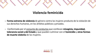Violencia feminicida
• Forma extrema de violencia de género contra las mujeres producto de la violación de
sus derechos humanos, en los ámbitos públicos y privados.
• Conformada por el conjunto de conductas que conllevan misoginia, impunidad,
tolerancia social y del Estado y que pueden culminar con el homicidio y otras formas
de muerte violenta de las mujeres.
 