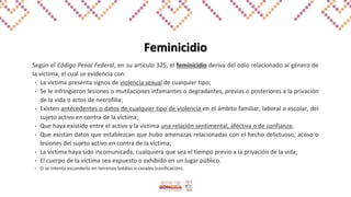 Feminicidio
Según el Código Penal Federal, en su artículo 325, el feminicidio deriva del odio relacionado al género de
la víctima, el cual se evidencia con:
• La víctima presenta signos de violencia sexual de cualquier tipo;
• Se le infringieron lesiones o mutilaciones infamantes o degradantes, previas o posteriores a la privación
de la vida o actos de necrofilia;
• Existen antecedentes o datos de cualquier tipo de violencia en el ámbito familiar, laboral o escolar, del
sujeto activo en contra de la víctima;
• Que haya existido entre el activo y la victima una relación sentimental, afectiva o de confianza;
• Que existan datos que establezcan que hubo amenazas relacionadas con el hecho delictuoso, acoso o
lesiones del sujeto activo en contra de la víctima;
• La victima haya sido incomunicada, cualquiera que sea el tiempo previo a la privación de la vida;
• El cuerpo de la víctima sea expuesto o exhibido en un lugar público.
• O se intenta esconderlo en terrenos baldíos o canales (cosificación).
 