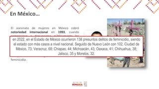 En México…
El asesinato de mujeres en México cobró
notoriedad internacional en 1993, cuando
comenzaron a denunciarse públicamente los
casos de mujeres asesinadas en la fronteriza
Ciudad Juárez.
Tuvieron que pasar casi 20 años para que el país
incluyera en su Código Penal el delito de
feminicidio.
en 2022, en el Estado de México ocurrieron 138 presuntos delitos de feminicidio, siendo
el estado con más casos a nivel nacional. Seguido de Nuevo León con 102, Ciudad de
México, 73; Veracruz, 68; Chiapas, 44; Michoacán, 43; Oaxaca, 41; Chihuahua, 38;
Jalisco, 35 y Morelos, 32.
 
