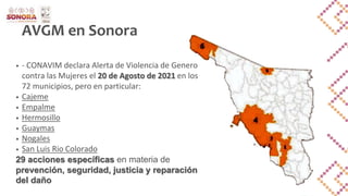 AVGM en Sonora
• - CONAVIM declara Alerta de Violencia de Genero
contra las Mujeres el 20 de Agosto de 2021 en los
72 municipios, pero en particular:
• Cajeme
• Empalme
• Hermosillo
• Guaymas
• Nogales
• San Luis Rio Colorado
29 acciones específicas en materia de
prevención, seguridad, justicia y reparación
del daño
 