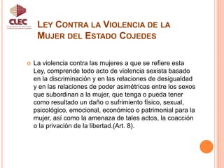 Ley Contra la Violencia de la Mujer del Estado CojedesUnidad de Participación CiudadanaTiene por objeto garantizar y promover el derecho de las mujeres a una vida libre de violencia  creando condiciones para la prevención y su protección integral, impulsando cambios en los patrones socioculturales que sostienen la desigualdad de género y las relaciones de poder  sobre las mujeres, para favorecer la construcción de una sociedad democrática, participativa, paritaria y protagónica (Art. 1).  
