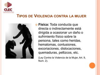 Tipos de Violencia contra la mujerUnidad de Participación CiudadanaFísica: Toda conducta que directa o indirectamente está dirigida a ocasionar un daño o sufrimiento físico sobre la persona, tales como heridas, hematomas, contusiones, excoriaciones, dislocaciones, quemaduras, pellizcos, etc. (Ley Contra la Violencia de la Mujer, Art. 9, Num. 2).