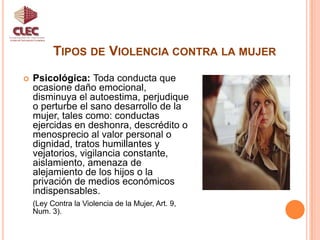 Tipos de Violencia contra la mujerUnidad de Participación CiudadanaPsicológica: Toda conducta que ocasione daño emocional, disminuya el autoestima, perjudique o perturbe el sano desarrollo de la mujer, tales como: conductas ejercidas en deshonra, descrédito o menosprecio al valor personal o dignidad, tratos humillantes y vejatorios, vigilancia constante, aislamiento, amenaza de alejamiento de los hijos o la privación de medios económicos indispensables. (Ley Contra la Violencia de la Mujer, Art. 9, Num. 3).