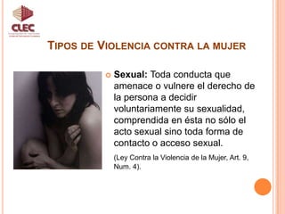 Tipos de Violencia contra la mujerUnidad de Participación CiudadanaSexual: Toda conducta que amenace o vulnere el derecho de la persona a decidir voluntariamente su sexualidad, comprendida en ésta no sólo el acto sexual sino toda forma de contacto o acceso sexual. (Ley Contra la Violencia de la Mujer, Art. 9, Num. 4).