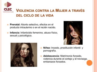 Violencia contra la Mujer a través del ciclo de la vidaUnidad de Participación CiudadanaPrenatal: Aborto selectivo, efectos en el producto intrauterino o en el recién nacido.Infancia: Infanticidio femenino, abuso físico, sexual y psicológico.Niñez: Incesto, prostitución infantil  y pornografía. 