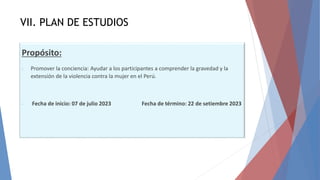 VII. PLAN DE ESTUDIOS
Propósito:
- Promover la conciencia: Ayudar a los participantes a comprender la gravedad y la
extensión de la violencia contra la mujer en el Perú.
- Fecha de inicio: 07 de julio 2023 Fecha de término: 22 de setiembre 2023
 