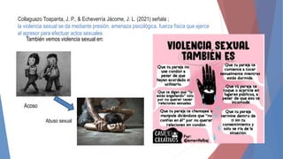Collaguazo Toapanta, J. P., & Echeverría Jácome, J. L. (2021) señala ;
la violencia sexual se da mediante presión, amenaza psicológica, fuerza física que ejerce
el agresor para efectuar actos sexuales
Acoso
También vemos violencia sexual en:
Abuso sexual
 