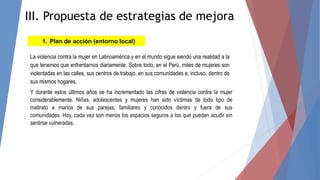 1. Plan de acción (entorno local)
La violencia contra la mujer en Latinoamérica y en el mundo sigue siendo una realidad a la
que tenemos que enfrentarnos diariamente. Sobre todo, en el Perú, miles de mujeres son
violentadas en las calles, sus centros de trabajo, en sus comunidades e, incluso, dentro de
sus mismos hogares.
Y durante estos últimos años se ha incrementado las cifras de violencia contra la mujer
considerablemente. Niñas, adolescentes y mujeres han sido víctimas de todo tipo de
maltrato a manos de sus parejas, familiares y conocidos dentro y fuera de sus
comunidades. Hoy, cada vez son menos los espacios seguros a los que pueden acudir sin
sentirse vulneradas.
III. Propuesta de estrategias de mejora
 