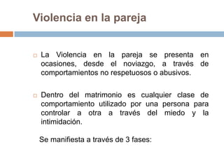 Violencia en la pareja


   La Violencia en la pareja se presenta en
    ocasiones, desde el noviazgo, a través de
    comportamientos no respetuosos o abusivos.

   Dentro del matrimonio es cualquier clase de
    comportamiento utilizado por una persona para
    controlar a otra a través del miedo y la
    intimidación.

    Se manifiesta a través de 3 fases:
 