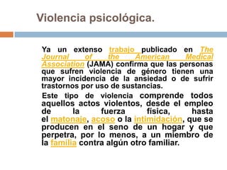 Violencia psicológica.

Ya un extenso trabajo publicado en The
Journal     of    the    American    Medical
Association (JAMA) confirma que las personas
que sufren violencia de género tienen una
mayor incidencia de la ansiedad o de sufrir
trastornos por uso de sustancias.
Este tipo de violencia comprende todos
aquellos actos violentos, desde el empleo
de       la     fuerza      física,    hasta
el matonaje, acoso o la intimidación, que se
producen en el seno de un hogar y que
perpetra, por lo menos, a un miembro de
la familia contra algún otro familiar.
 