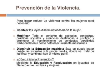 Prevención de la Violencia.

    Para lograr reducir La violencia contra las mujeres será
    necesario:

   Cambiar las leyes discriminatorias hacia la mujer.
   Modificar Todo el conjunto de actitudes, conductas,
    prácticas sociales y creencias destinadas a justificar y
    promover el mantenimiento de conductas percibidas
    tradicionalmente como heterosexualmente masculinas.
   Disminuir la Educación machista Esto se puede lograr
    desde las escuelas y la propia familia, donde se trata de
    justificar y continuar con el mismo perfil.
   ¿Cómo inicia la Prevención?
    Mediante la Educación y Reeducación en igualdad de
    Genero entre hombres y mujeres.
 