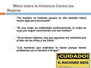 Mitos sobre la Violencia Contra las
Mujeres
      "Un hombre no maltrata porque sí; ella también habrá
       hecho algo para provocarle“

      "Si una mujer es maltratada continuamente, la culpa es
       suya por seguir conviviendo con ese hombre“

      "Si se tienen hijas/os, hay que aguantar los maltratos por
       el bien de las niñas y los niños“

      "Los hombres que maltratan lo hacen porque tienen
       problemas con el alcohol o drogas"
 