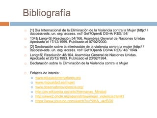 Bibliografía
   [1] Día Internacional de la Eliminación de la Violencia contra la Mujer (http:/ /
    daccess-ods. un. org/ access. nsf/ Get?Open& DS=A/ RES/ 54/
   134& Lang=S) Resolución 54/166. Asamblea General de Naciones Unidas
    Aprobado el 17/12/1999. Publicado el 07/02/2000.
   [2] Declaración sobre la eliminación de la violencia contra la mujer (http:/ /
    daccess-ods. un. org/ access. nsf/ Get?Open& DS=A/ RES/ 48/ 104&
   Lang=S) Resolución 48/104. Asamblea General de Naciones Unidas.
    Aprobado el 20/12/1993. Publicado el 23/02/1994.
   Declaración sobre la Eliminación de la Violencia contra la Mujer

   Enlaces de interés:
     www.educacionenvalores.org
     www.migualdad.es/mujer/
     www.observatorioviolencia.org/
     http://es.wikipedia.org/wiki/Hermanas_Mirabal
     http://www2.ohchr.org/spanish/law/mujer_violencia.htm#1
     https://www.youtube.com/watch?v=Y8KA_ukcBO0
 