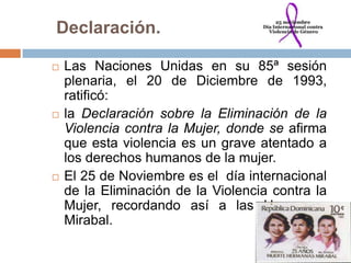 Declaración.

   Las Naciones Unidas en su 85ª sesión
    plenaria, el 20 de Diciembre de 1993,
    ratificó:
   la Declaración sobre la Eliminación de la
    Violencia contra la Mujer, donde se afirma
    que esta violencia es un grave atentado a
    los derechos humanos de la mujer.
   El 25 de Noviembre es el día internacional
    de la Eliminación de la Violencia contra la
    Mujer, recordando así a las Hermanas
    Mirabal.
 