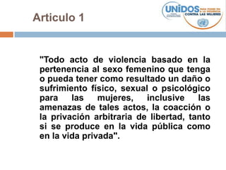 Articulo 1


 "Todo acto de violencia basado en la
 pertenencia al sexo femenino que tenga
 o pueda tener como resultado un daño o
 sufrimiento físico, sexual o psicológico
 para    las    mujeres,   inclusive    las
 amenazas de tales actos, la coacción o
 la privación arbitraria de libertad, tanto
 si se produce en la vida pública como
 en la vida privada".
 