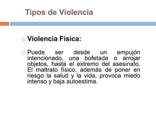Tipos de Violencia


   Violencia Física:
   Puede      ser   desde     un    empujón
    intencionado, una bofetada o arrojar
    objetos, hasta el extremo del asesinato.
    El maltrato físico, además de poner en
    riesgo la salud y la vida, provoca miedo
    intenso y baja autoestima.
 