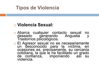 Tipos de Violencia


   Violencia Sexual:
   Abarca cualquier contacto sexual no
    deseado       generando       Angustia    y
    Trastornos psicológicos.
   El Agresor sexual no es necesariamente
    un desconocido para la víctima, en
    ocasiones es, precisamente, su cercanía
    cotidiana, la que le ha facilitado un grado
    de confianza,       imponiendo      así su
    violencia.
 