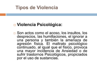 Tipos de Violencia


   Violencia Psicológica:
   Son actos como el acoso, los insultos, los
    desprecios, las humillaciones, el ignorar a
    una persona y también la amenaza de
    agresión física. El maltrato psicológico
    continuado, al igual que el físico, provoca
    una mayor incidencia de Ansiedad o de
    sufrir trastornos Psicológicos, propiciados
    por el uso de sustancias.
 