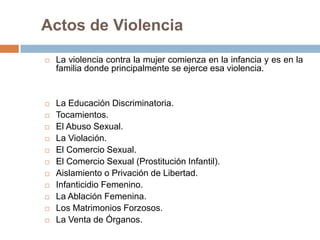 Actos de Violencia

   La violencia contra la mujer comienza en la infancia y es en la
    familia donde principalmente se ejerce esa violencia.


   La Educación Discriminatoria.
   Tocamientos.
   El Abuso Sexual.
   La Violación.
   El Comercio Sexual.
   El Comercio Sexual (Prostitución Infantil).
   Aislamiento o Privación de Libertad.
   Infanticidio Femenino.
   La Ablación Femenina.
   Los Matrimonios Forzosos.
   La Venta de Órganos.
 