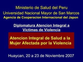 Universidad Nacional Mayor de San Marcos Agencia de Cooperacion Internacional del Japon  Huaycan, 20 a 23 de Noviembre 2007 Atencion Integral de Salud a la  Mujer Afectada por la Violencia Ministerio de Salud del Peru Diplomatura Atencion Integral a  Victimas de Violencia 