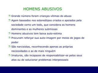 HOMENS ABUSIVOS  Grande número foram crianças vítimas do abuso Agem baseados nos estereótipos criados e apoiados pela sociedade como um todo, que considera os homens dominantes e as mulheres submissas Homens abusivos tem baixa auto-estima Procuram reforçar sua auto-imagem por meios de jogos de poder São narcisistas, reconhecendo apenas as próprias necessidades e as de mais ninguém Imaturos, são incapazes de responsabilizar-se pelos seus atos ou de solucionar problemas interpessoais  