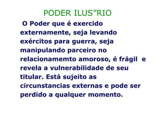 PODER ILUSÓRIO O Poder que é exercido externamente, seja levando exércitos para guerra, seja manipulando parceiro no relacionamemto amoroso, é frágil  e revela a vulnerabilidade de seu titular. Está sujeito as circunstancias externas e pode ser perdido a qualquer momento. 