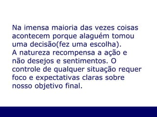 Na imensa maioria das vezes coisas acontecem porque  a laguém tomou uma decisão(fez uma escolha) . A natureza recompensa a  ação e não desejos e sentimentos. O controle de qualquer situação requer foco e expectativas claras sobre nosso objetivo final. 