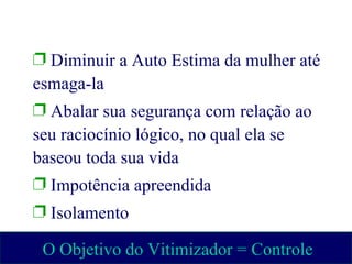 Diminuir a Auto Estima da mulher até esmaga-la  Abalar sua segurança com relação ao seu raciocínio lógico, no qual ela se baseou toda sua vida  Impotência apreendida  Isolamento O Objetivo do Vitimizador = Controle 