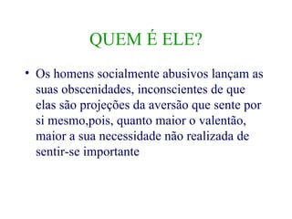 QUEM É ELE? Os homens socialmente abusivos lançam as suas obscenidades, inconscientes de que elas são projeções da aversão que sente por si mesmo,pois, quanto maior o valentão, maior a sua necessidade não realizada de sentir-se importante 