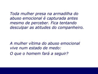 Toda mulher presa na armadilha do abuso emocional é capturada antes mesmo de perceber. Fica tentando desculpar as atitudes do companheiro. A mulher vítima do abuso emocional vive num estado de medo: O que o homem fará a seguir? 