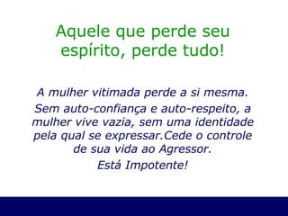 Aquele que perde seu espírito, perde tudo! A mulher vitimada perde a si mesma. Sem auto-confiança e auto-respeito, a mulher vive vazia, sem uma identidade pela qual se expressar.Cede o controle de sua vida ao Agressor. Está Impotente! 