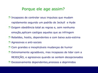 Porque ele age assim? Incapazes de controlar seus impulsos que mudam rapidamente segundo um padrão de Jeckyll  e Hyde Exigem obediência total as regras e, sem nenhuma emoção,aplicam castigos aqueles que as infringem Rebeldes, hostis, dependentes e com baixa auto-estima  Agressivos e anti-sociais Com grandes e inexplicáveis mudanças de humor Extremamente agradáveis, mas incapazes de lidar com a REJEIÇÃO, e agressivos quando se sentem decepcionados Excessivamente dependentes,ansiosos e deprimidos 
