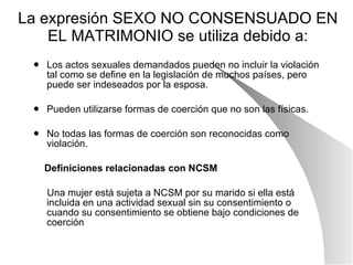 La expresión SEXO NO CONSENSUADO EN EL MATRIMONIO se utiliza debido a: Los actos sexuales demandados pueden no incluir la violación tal como se define en la legislación de muchos países, pero puede ser indeseados por la esposa. Pueden utilizarse formas de coerción que no son las físicas. No todas las formas de coerción son reconocidas como violación. Definiciones relacionadas con NCSM Una mujer está sujeta a NCSM por su marido si ella está incluida en una actividad sexual sin su consentimiento o cuando su consentimiento se obtiene bajo condiciones de coerción 