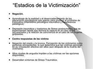 “ Estadios de la Victimización” Negación. Aprendizaje de la realidad y el desencadenamiento de los mecanismo psicológicos que operan para producir el síndrome de Estocolmo (infantilismo psicológico traumático y transferencia patológica). Depresión traumática y trastornos de Stress postraumático que se experimentan desde que termina la captura en el caso de los secuestrados y la relación de convivencia en el caso de las mujeres golpeadas. Contra respuestas de las víctima   Negación del miedo y la bronca. Percepción de los victimarios como personas omnipotentes, lo que determina que las víctimas persistan en su vinculación afectiva con ellos (aún después de la muerte del victimario). Altos niveles de angustia impiden a las víctimas ver las opciones disponibles. Desarrollan síntomas de Stress Traumático. 