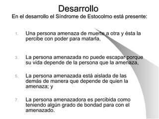 Desarrollo  En el desarrollo el Síndrome de Estocolmo está presente: Una persona amenaza de muerte a otra y ésta la percibe con poder para matarla,  La persona amenazada no puede escapar porque su vida depende de la persona que la amenaza, La persona amenazada está aislada de las demás de manera que depende de quien la amenaza; y  La persona amenazadora es percibida como teniendo algún grado de bondad para con el amenazado. 