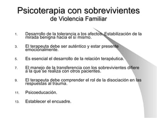 Psicoterapia con sobrevivientes de Violencia Familiar Desarrollo de la tolerancia a los afectos. Estabilización de la mirada benigna hacia el sí mismo. El terapeuta debe ser auténtico y estar presente emocionalmente. Es esencial el desarrollo de la relación terapéutica. El manejo de la transferencia con los sobrevivientes difiere a la que se realiza con otros pacientes. El terapeuta debe comprender el rol de la disociación en las respuestas al trauma. Psicoeducación. Establecer el encuadre.  